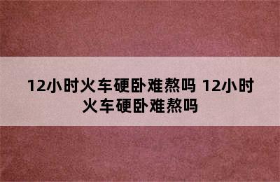 12小时火车硬卧难熬吗 12小时火车硬卧难熬吗